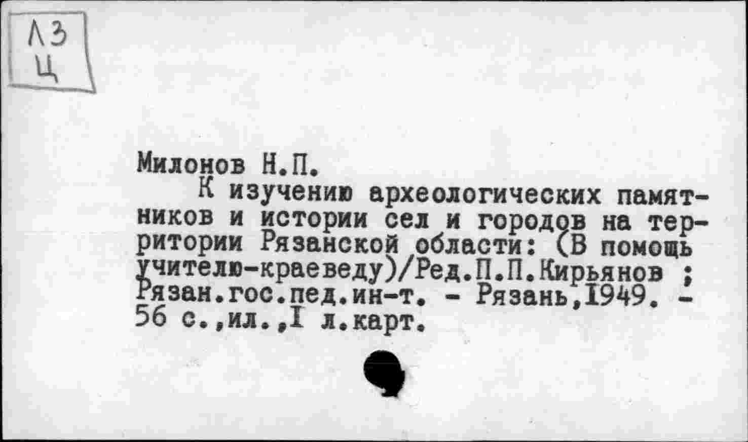 ﻿Милонов Н.П.
К изучению археологических памятников и истории сел и городов на территории Рязанской области: (В помощь учителю—краеведу)/Ред.П.П.Кирья нов ; Рязан.гос.пед.ин-т. - Рязань,1949. -56 с.,ил.,1 л.карт.